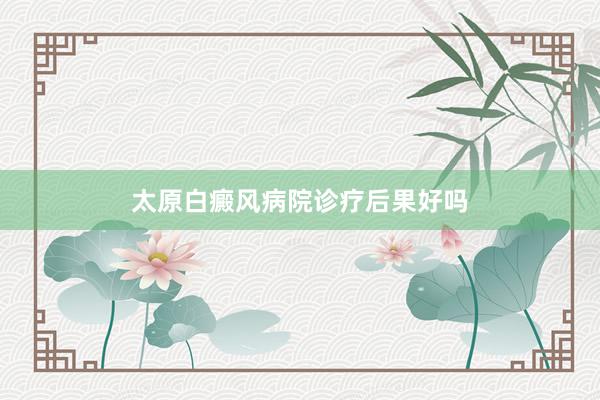 太原白癜风病院诊疗后果好吗