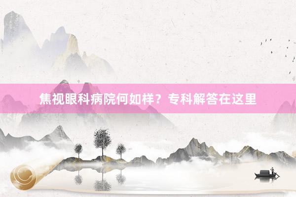焦视眼科病院何如样？专科解答在这里