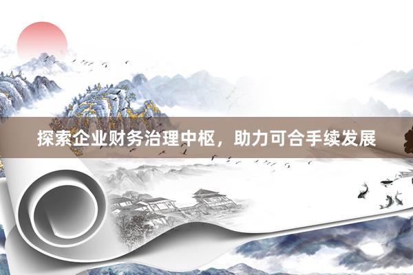 探索企业财务治理中枢，助力可合手续发展