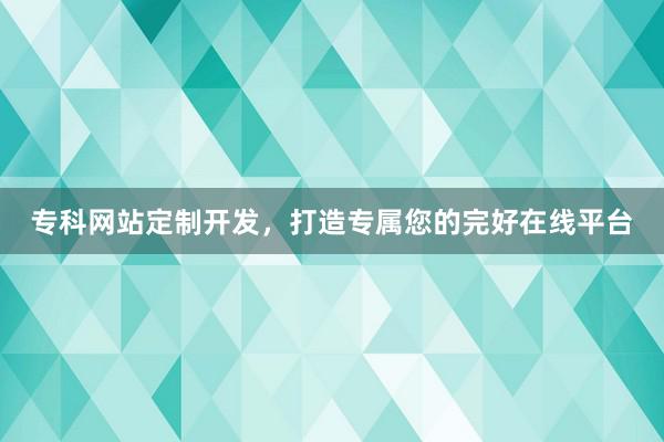 专科网站定制开发，打造专属您的完好在线平台